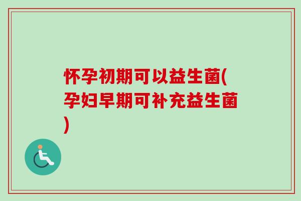 怀孕初期可以益生菌(孕妇早期可补充益生菌)