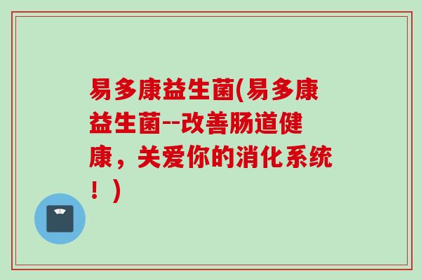 易多康益生菌(易多康益生菌--改善肠道健康，关爱你的消化系统！)