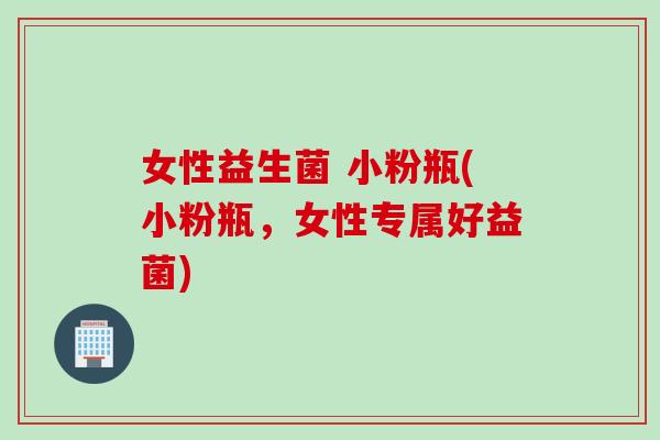 女性益生菌 小粉瓶(小粉瓶，女性专属好益菌)