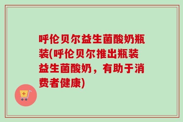 呼伦贝尔益生菌酸奶瓶装(呼伦贝尔推出瓶装益生菌酸奶，有助于消费者健康)