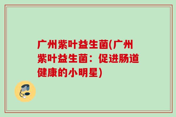 广州紫叶益生菌(广州紫叶益生菌:促进肠道健康的小明星) 广州紫叶益生菌(广州紫叶益生菌:促进肠道健康的小明星)
