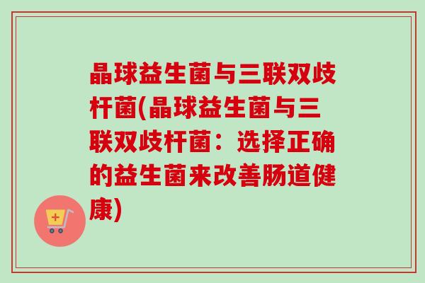 晶球益生菌与三联双歧杆菌(晶球益生菌与三联双歧杆菌：选择正确的益生菌来改善肠道健康)