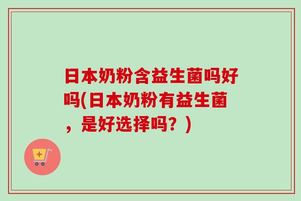 日本奶粉含益生菌吗好吗(日本奶粉有益生菌，是好选择吗？)
