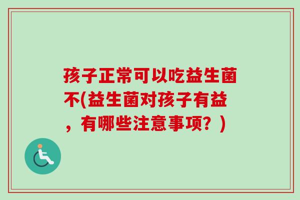 孩子正常可以吃益生菌不(益生菌对孩子有益，有哪些注意事项？)