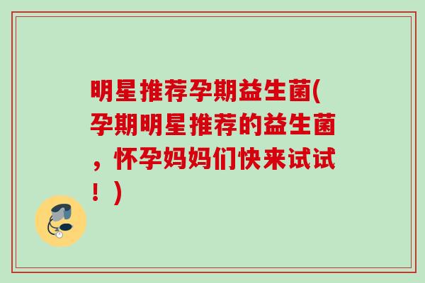 明星推荐孕期益生菌(孕期明星推荐的益生菌,怀孕妈妈们快来试试!) 明星推荐孕期益生菌(孕期明星推荐的益生菌,怀孕妈妈们快来试试!)