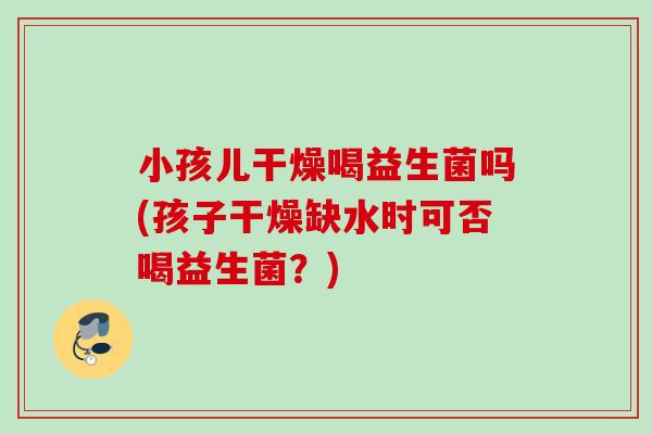 小孩儿干燥喝益生菌吗(孩子干燥缺水时可否喝益生菌？)