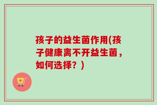 孩子的益生菌作用(孩子健康离不开益生菌,如何选择?) 孩子的益生菌作用(孩子健康离不开益生菌,如何选择?)