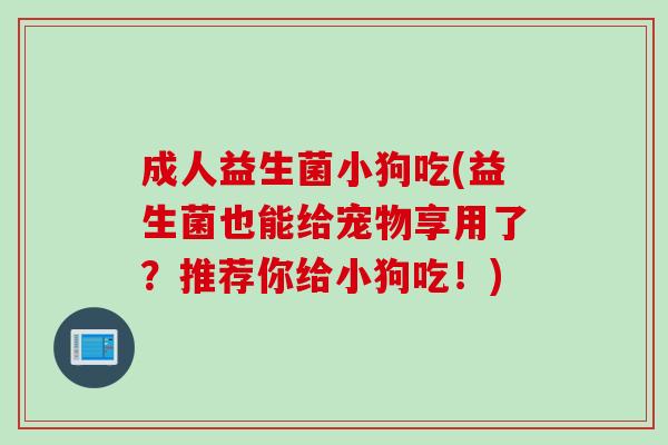 成人益生菌小狗吃(益生菌也能给宠物享用了?推荐你给小狗吃!) 成人益生菌小狗吃(益生菌也能给宠物享用了?推荐你给小狗吃!)