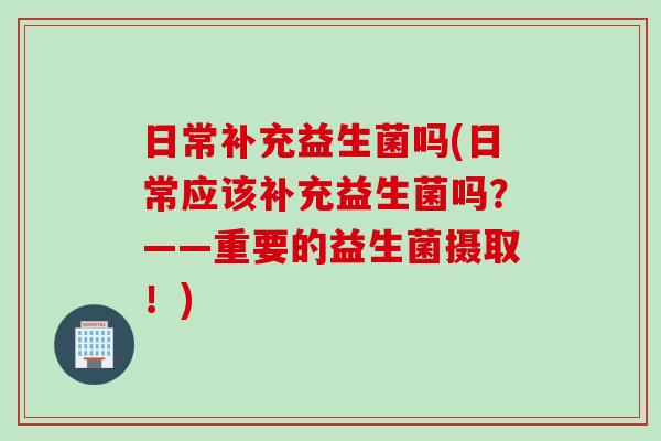 日常补充益生菌吗(日常应该补充益生菌吗?——重要的益生菌摄取!) 日常补充益生菌吗(日常应该补充益生菌吗?——重要的益生菌摄取!)