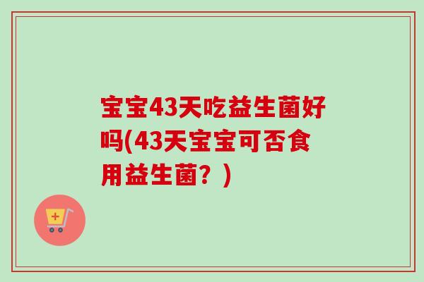 宝宝43天吃益生菌好吗(43天宝宝可否食用益生菌?) 宝宝43天吃益生菌好吗(43天宝宝可否食用益生菌?)