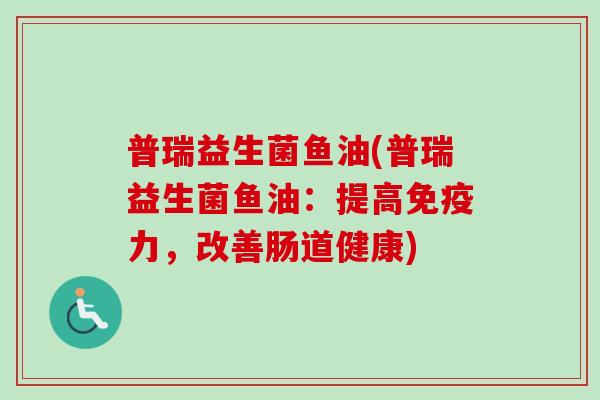普瑞益生菌鱼油(普瑞益生菌鱼油:提高力,改善肠道健康) 普瑞益生菌鱼油(普瑞益生菌鱼油:提高力,改善肠道健康)