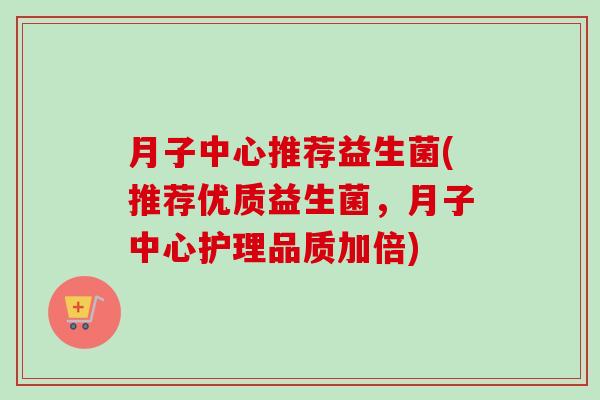 月子中心推荐益生菌(推荐优质益生菌，月子中心护理品质加倍)