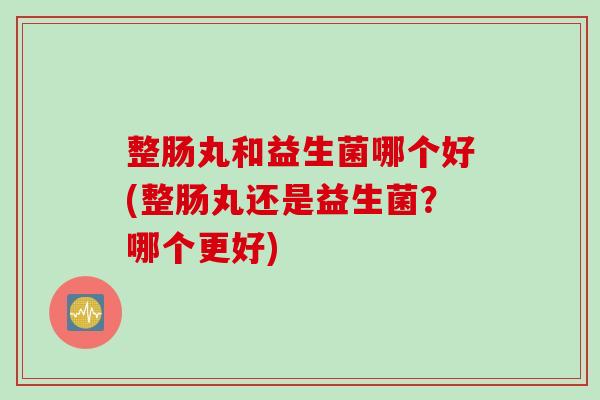 整肠丸和益生菌哪个好(整肠丸还是益生菌?哪个更好) 整肠丸和益生菌哪个好(整肠丸还是益生菌?哪个更好)