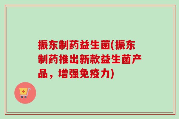 振东制药益生菌(振东制药推出新款益生菌产品，增强力)