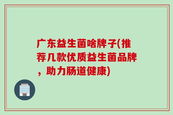广东益生菌啥牌子(推荐几款优质益生菌品牌，助力肠道健康)