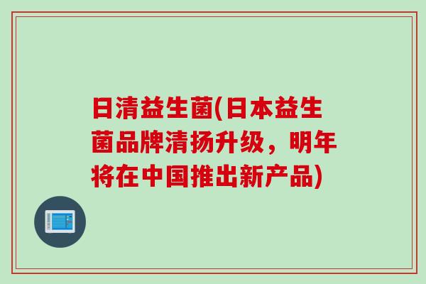 日清益生菌(日本益生菌品牌清扬升级，明年将在中国推出新产品)