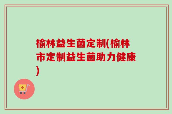 榆林益生菌定制(榆林市定制益生菌助力健康)
