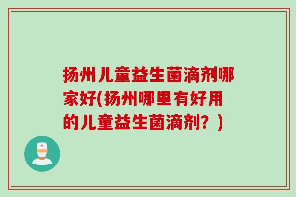 扬州儿童益生菌滴剂哪家好(扬州哪里有好用的儿童益生菌滴剂?) 扬州儿童益生菌滴剂哪家好(扬州哪里有好用的儿童益生菌滴剂?)