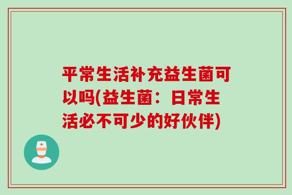 平常生活补充益生菌可以吗(益生菌：日常生活必不可少的好伙伴)