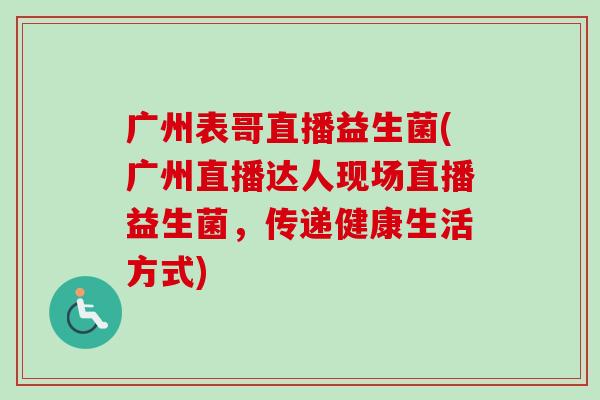 广州表哥直播益生菌(广州直播达人现场直播益生菌,传递健康生活方式) 广州表哥直播益生菌(广州直播达人现场直播益生菌,传递健康生活方式)