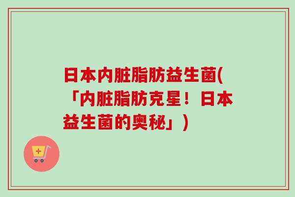 日本内脏脂肪益生菌(「内脏脂肪克星！日本益生菌的奥秘」)