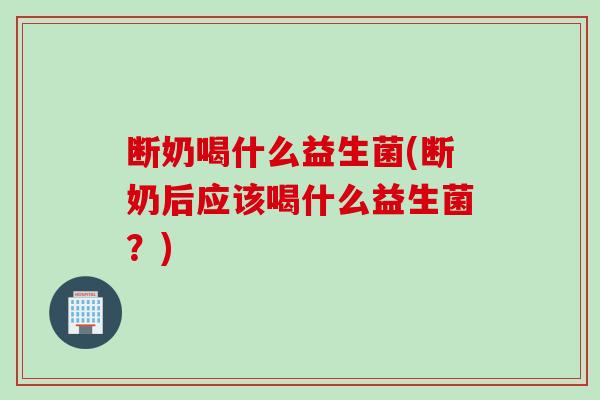 断奶喝什么益生菌(断奶后应该喝什么益生菌？)