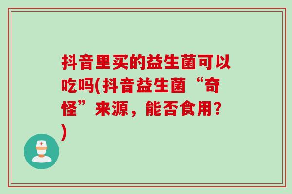 抖音里买的益生菌可以吃吗(抖音益生菌“奇怪”来源,能否食用?) 抖音里买的益生菌可以吃吗(抖音益生菌“奇怪”来源,能否食用?)