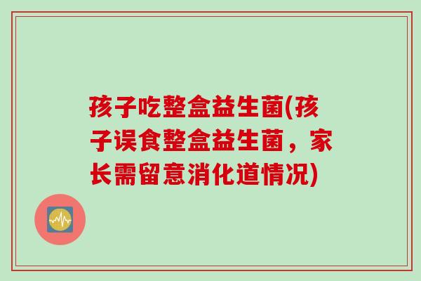 孩子吃整盒益生菌(孩子误食整盒益生菌,家长需留意消化道情况) 孩子吃整盒益生菌(孩子误食整盒益生菌,家长需留意消化道情况)