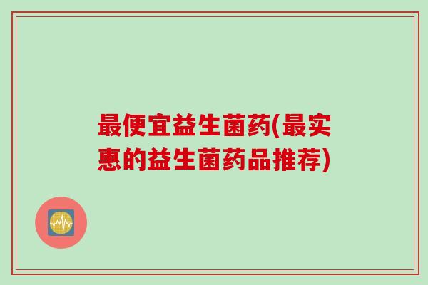 便宜益生菌药(实惠的益生菌药品推荐) 便宜益生菌药(实惠的益生菌药品推荐)