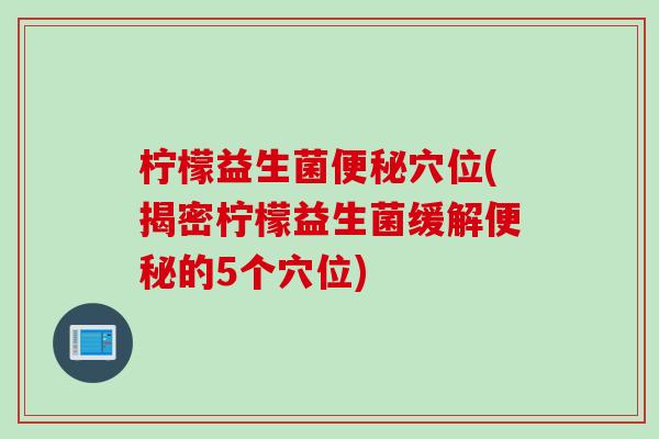柠檬益生菌穴位(揭密柠檬益生菌缓解的5个穴位)