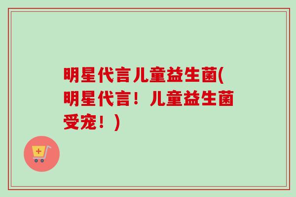 明星代言儿童益生菌(明星代言！儿童益生菌受宠！)