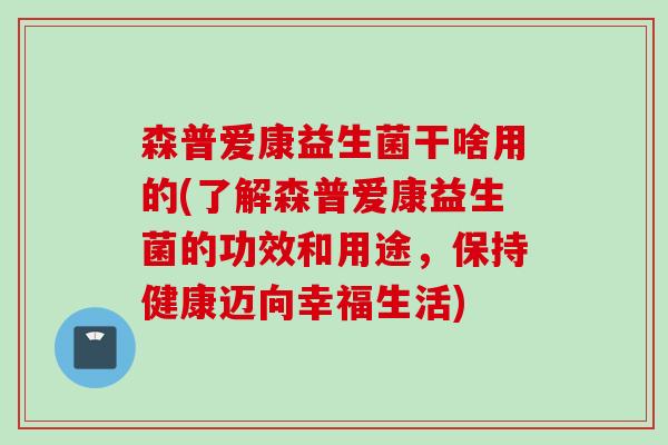 森普爱康益生菌干啥用的(了解森普爱康益生菌的功效和用途,保持健康迈向幸福生活) 森普爱康益生菌干啥用的(了解森普爱康益生菌的功效和用途,保持健康迈向幸福生活)