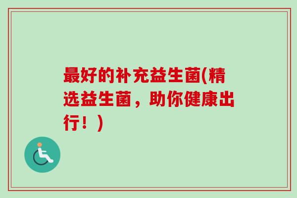好的补充益生菌(精选益生菌，助你健康出行！)