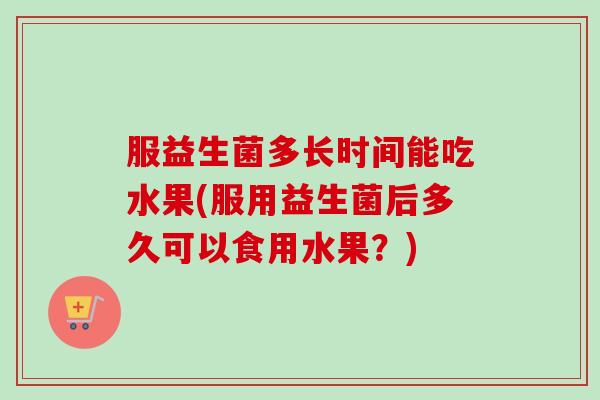 服益生菌多长时间能吃水果(服用益生菌后多久可以食用水果?) 服益生菌多长时间能吃水果(服用益生菌后多久可以食用水果?)