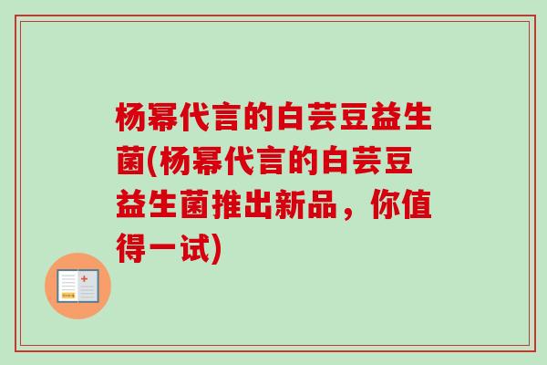 杨幂代言的白芸豆益生菌(杨幂代言的白芸豆益生菌推出新品,你值得一试) 杨幂代言的白芸豆益生菌(杨幂代言的白芸豆益生菌推出新品,你值得一试)