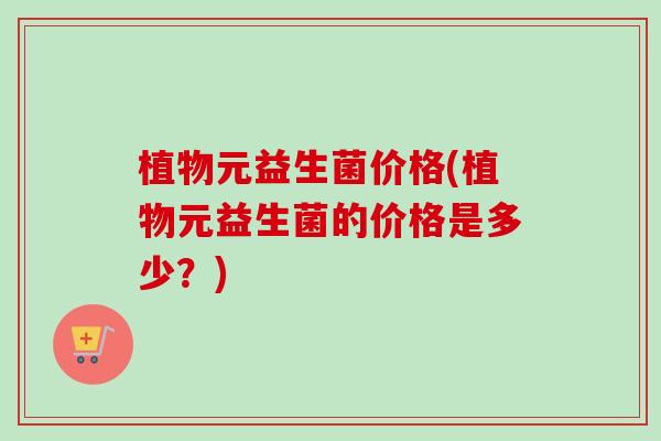植物元益生菌价格(植物元益生菌的价格是多少?) 植物元益生菌价格(植物元益生菌的价格是多少?)
