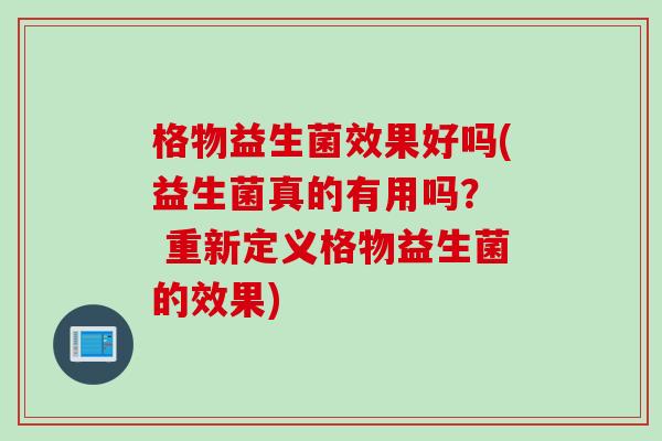 格物益生菌效果好吗(益生菌真的有用吗? 重新定义格物益生菌的效果) 格物益生菌效果好吗(益生菌真的有用吗? 重新定义格物益生菌的效果)