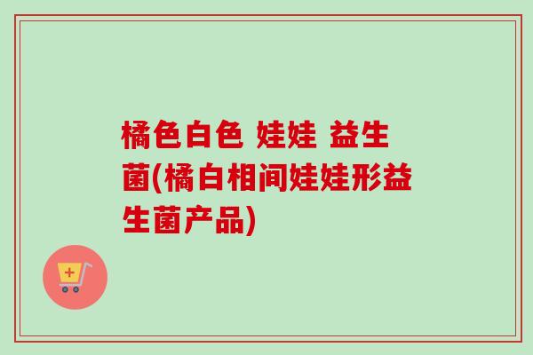 橘色白色 娃娃 益生菌(橘白相间娃娃形益生菌产品)