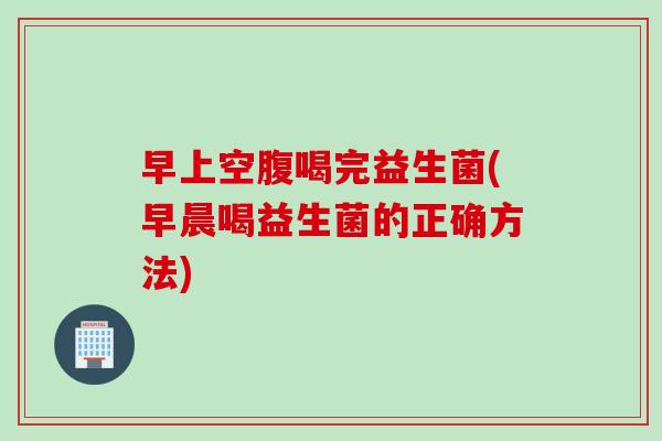 早上空腹喝完益生菌(早晨喝益生菌的正确方法) 早上空腹喝完益生菌(早晨喝益生菌的正确方法)
