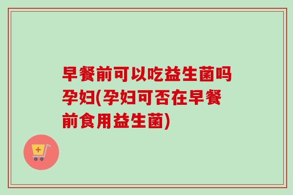 早餐前可以吃益生菌吗孕妇(孕妇可否在早餐前食用益生菌) 早餐前可以吃益生菌吗孕妇(孕妇可否在早餐前食用益生菌)