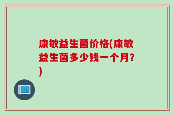 康敏益生菌价格(康敏益生菌多少钱一个月？)