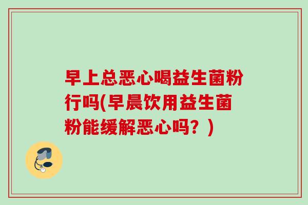 早上总恶心喝益生菌粉行吗(早晨饮用益生菌粉能缓解恶心吗?) 早上总恶心喝益生菌粉行吗(早晨饮用益生菌粉能缓解恶心吗?)