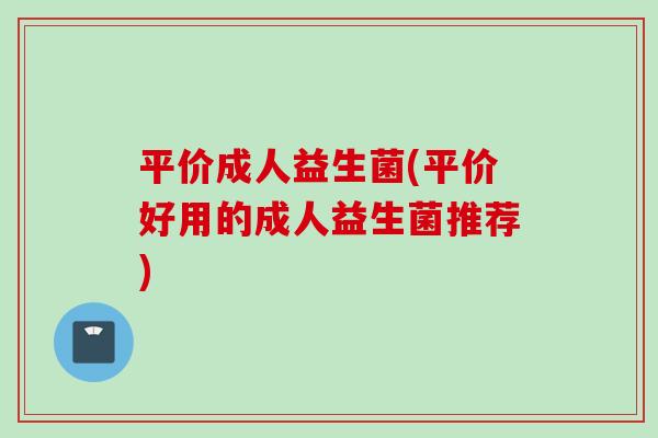 平价成人益生菌(平价好用的成人益生菌推荐)