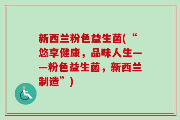 新西兰粉色益生菌(“悠享健康,品味人生——粉色益生菌,新西兰制造”) 新西兰粉色益生菌(“悠享健康,品味人生——粉色益生菌,新西兰制造”)