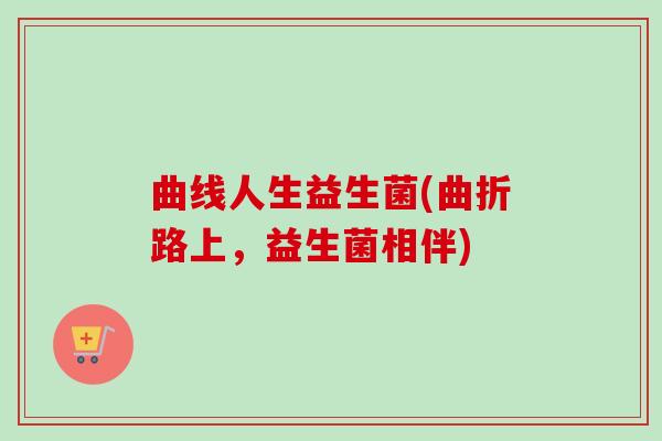 曲线人生益生菌(曲折路上,益生菌相伴) 曲线人生益生菌(曲折路上,益生菌相伴)