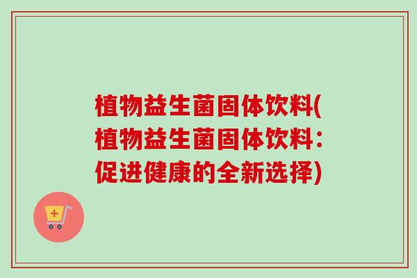 植物益生菌固体饮料(植物益生菌固体饮料:促进健康的全新选择) 植物益生菌固体饮料(植物益生菌固体饮料:促进健康的全新选择)