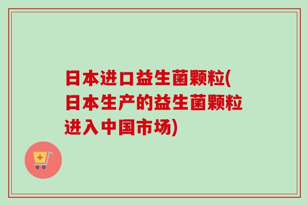日本进口益生菌颗粒(日本生产的益生菌颗粒进入中国市场)