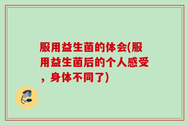 服用益生菌的体会(服用益生菌后的个人感受，身体不同了)