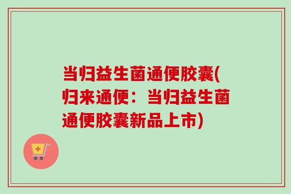 当归益生菌通便胶囊(归来通便：当归益生菌通便胶囊新品上市)