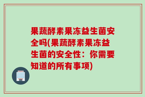 果蔬酵素果冻益生菌安全吗(果蔬酵素果冻益生菌的安全性：你需要知道的所有事项)